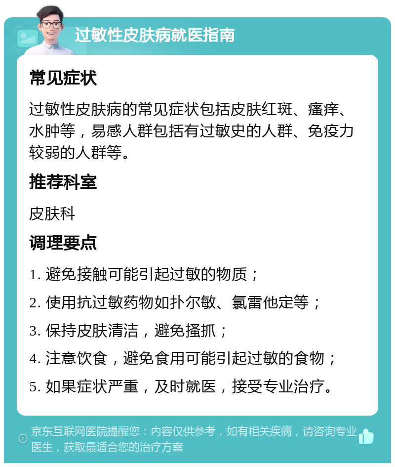 过敏性皮肤病就医指南 常见症状 过敏性皮肤病的常见症状包括皮肤红斑、瘙痒、水肿等，易感人群包括有过敏史的人群、免疫力较弱的人群等。 推荐科室 皮肤科 调理要点 1. 避免接触可能引起过敏的物质； 2. 使用抗过敏药物如扑尔敏、氯雷他定等； 3. 保持皮肤清洁，避免搔抓； 4. 注意饮食，避免食用可能引起过敏的食物； 5. 如果症状严重，及时就医，接受专业治疗。