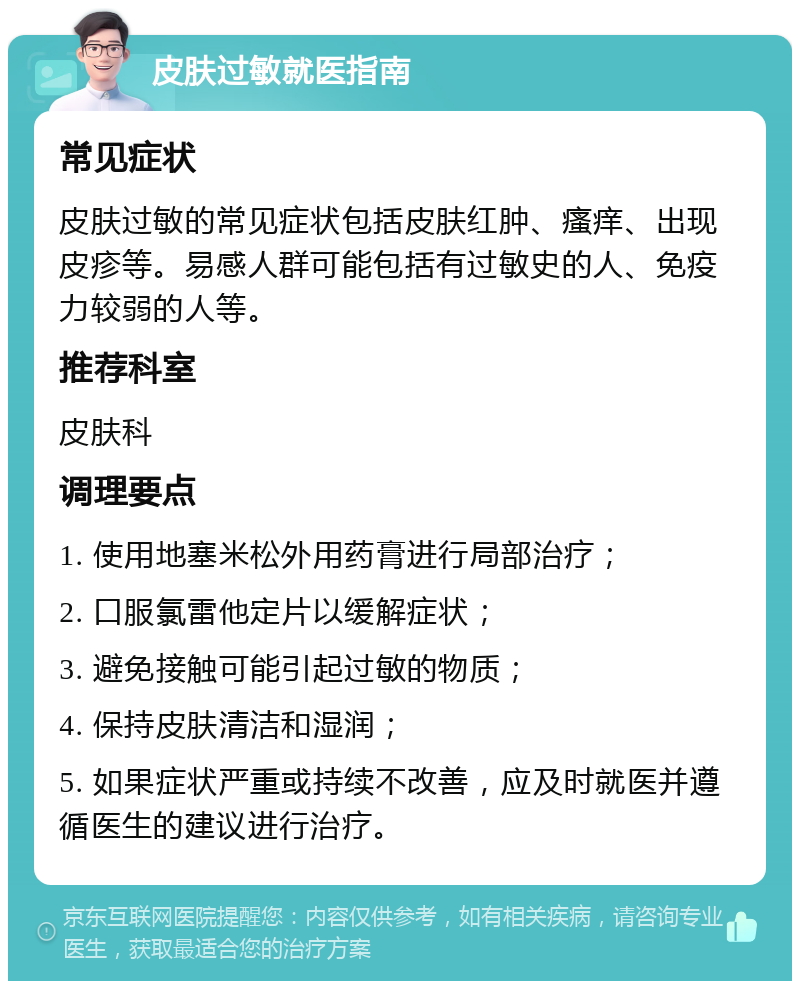 皮肤过敏就医指南 常见症状 皮肤过敏的常见症状包括皮肤红肿、瘙痒、出现皮疹等。易感人群可能包括有过敏史的人、免疫力较弱的人等。 推荐科室 皮肤科 调理要点 1. 使用地塞米松外用药膏进行局部治疗； 2. 口服氯雷他定片以缓解症状； 3. 避免接触可能引起过敏的物质； 4. 保持皮肤清洁和湿润； 5. 如果症状严重或持续不改善，应及时就医并遵循医生的建议进行治疗。