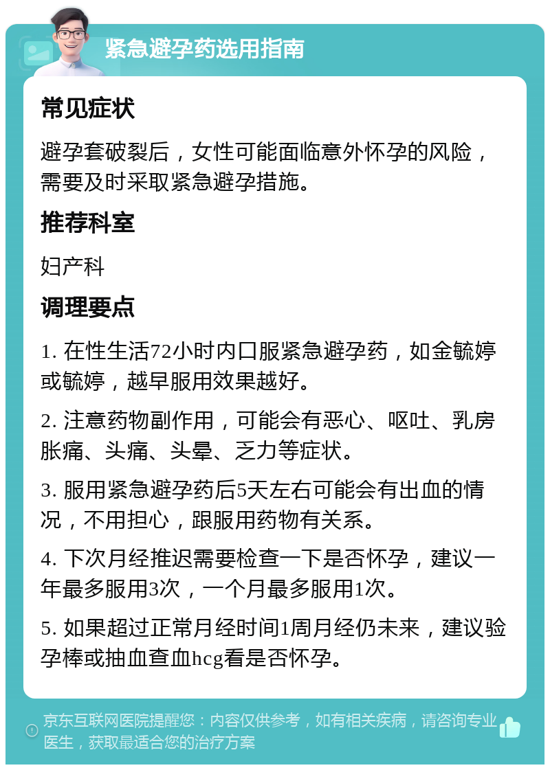 紧急避孕药选用指南 常见症状 避孕套破裂后，女性可能面临意外怀孕的风险，需要及时采取紧急避孕措施。 推荐科室 妇产科 调理要点 1. 在性生活72小时内口服紧急避孕药，如金毓婷或毓婷，越早服用效果越好。 2. 注意药物副作用，可能会有恶心、呕吐、乳房胀痛、头痛、头晕、乏力等症状。 3. 服用紧急避孕药后5天左右可能会有出血的情况，不用担心，跟服用药物有关系。 4. 下次月经推迟需要检查一下是否怀孕，建议一年最多服用3次，一个月最多服用1次。 5. 如果超过正常月经时间1周月经仍未来，建议验孕棒或抽血查血hcg看是否怀孕。