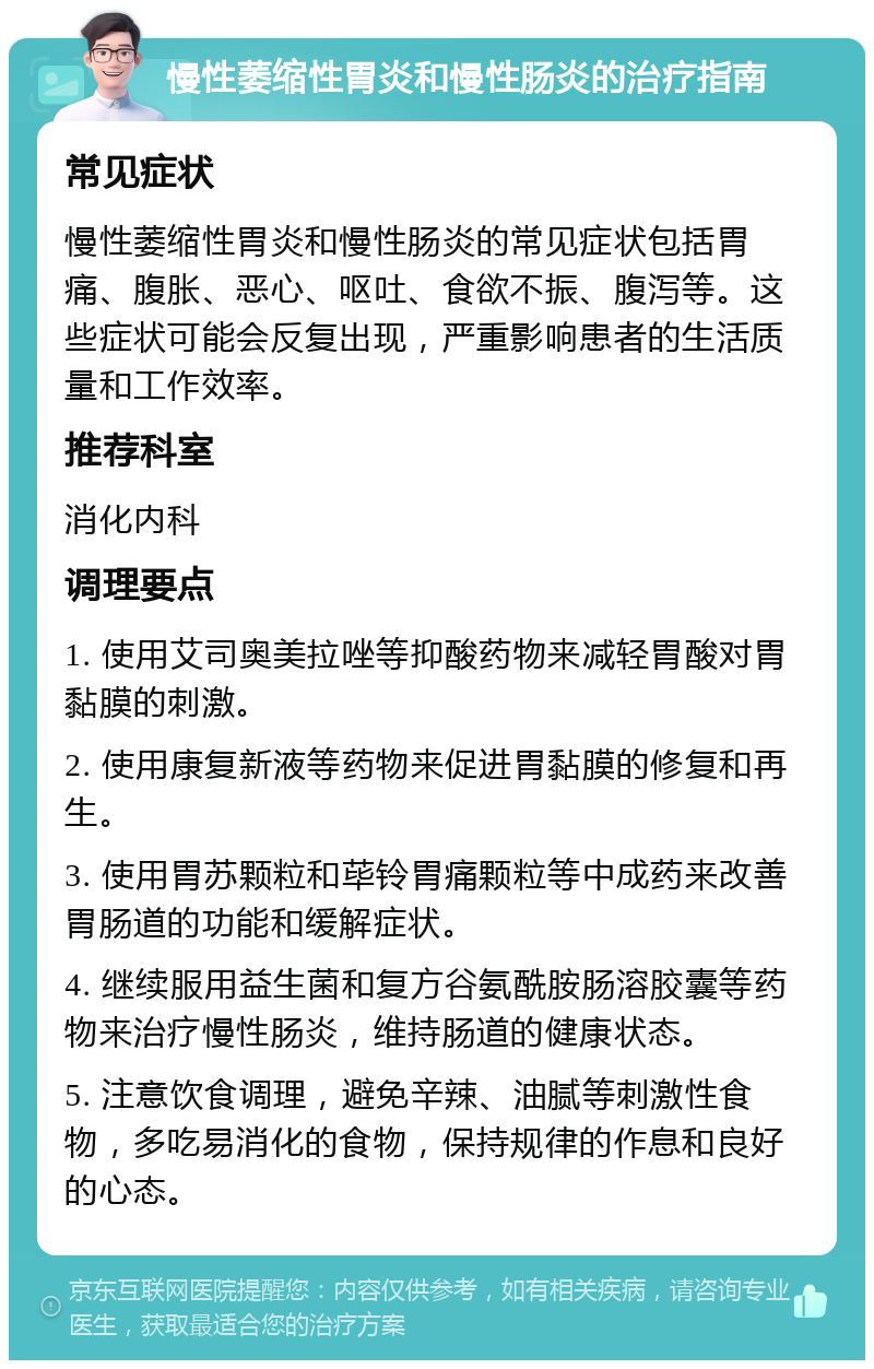 慢性萎缩性胃炎和慢性肠炎的治疗指南 常见症状 慢性萎缩性胃炎和慢性肠炎的常见症状包括胃痛、腹胀、恶心、呕吐、食欲不振、腹泻等。这些症状可能会反复出现，严重影响患者的生活质量和工作效率。 推荐科室 消化内科 调理要点 1. 使用艾司奥美拉唑等抑酸药物来减轻胃酸对胃黏膜的刺激。 2. 使用康复新液等药物来促进胃黏膜的修复和再生。 3. 使用胃苏颗粒和荜铃胃痛颗粒等中成药来改善胃肠道的功能和缓解症状。 4. 继续服用益生菌和复方谷氨酰胺肠溶胶囊等药物来治疗慢性肠炎，维持肠道的健康状态。 5. 注意饮食调理，避免辛辣、油腻等刺激性食物，多吃易消化的食物，保持规律的作息和良好的心态。