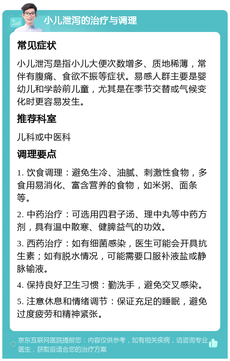 小儿泄泻的治疗与调理 常见症状 小儿泄泻是指小儿大便次数增多、质地稀薄，常伴有腹痛、食欲不振等症状。易感人群主要是婴幼儿和学龄前儿童，尤其是在季节交替或气候变化时更容易发生。 推荐科室 儿科或中医科 调理要点 1. 饮食调理：避免生冷、油腻、刺激性食物，多食用易消化、富含营养的食物，如米粥、面条等。 2. 中药治疗：可选用四君子汤、理中丸等中药方剂，具有温中散寒、健脾益气的功效。 3. 西药治疗：如有细菌感染，医生可能会开具抗生素；如有脱水情况，可能需要口服补液盐或静脉输液。 4. 保持良好卫生习惯：勤洗手，避免交叉感染。 5. 注意休息和情绪调节：保证充足的睡眠，避免过度疲劳和精神紧张。