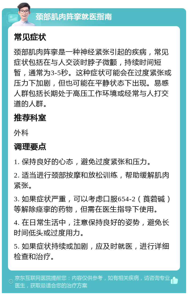 颈部肌肉阵挛就医指南 常见症状 颈部肌肉阵挛是一种神经紧张引起的疾病，常见症状包括在与人交谈时脖子微颤，持续时间短暂，通常为3-5秒。这种症状可能会在过度紧张或压力下加剧，但也可能在平静状态下出现。易感人群包括长期处于高压工作环境或经常与人打交道的人群。 推荐科室 外科 调理要点 1. 保持良好的心态，避免过度紧张和压力。 2. 适当进行颈部按摩和放松训练，帮助缓解肌肉紧张。 3. 如果症状严重，可以考虑口服654-2（莨菪碱）等解除痉挛的药物，但需在医生指导下使用。 4. 在日常生活中，注意保持良好的姿势，避免长时间低头或过度用力。 5. 如果症状持续或加剧，应及时就医，进行详细检查和治疗。