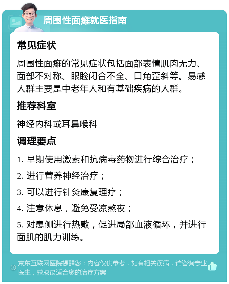 周围性面瘫就医指南 常见症状 周围性面瘫的常见症状包括面部表情肌肉无力、面部不对称、眼睑闭合不全、口角歪斜等。易感人群主要是中老年人和有基础疾病的人群。 推荐科室 神经内科或耳鼻喉科 调理要点 1. 早期使用激素和抗病毒药物进行综合治疗； 2. 进行营养神经治疗； 3. 可以进行针灸康复理疗； 4. 注意休息，避免受凉熬夜； 5. 对患侧进行热敷，促进局部血液循环，并进行面肌的肌力训练。