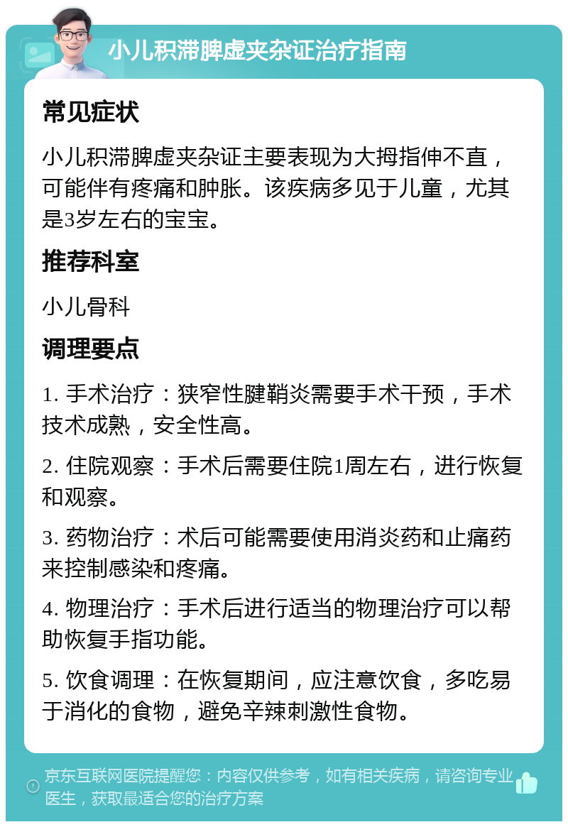 小儿积滞脾虚夹杂证治疗指南 常见症状 小儿积滞脾虚夹杂证主要表现为大拇指伸不直，可能伴有疼痛和肿胀。该疾病多见于儿童，尤其是3岁左右的宝宝。 推荐科室 小儿骨科 调理要点 1. 手术治疗：狭窄性腱鞘炎需要手术干预，手术技术成熟，安全性高。 2. 住院观察：手术后需要住院1周左右，进行恢复和观察。 3. 药物治疗：术后可能需要使用消炎药和止痛药来控制感染和疼痛。 4. 物理治疗：手术后进行适当的物理治疗可以帮助恢复手指功能。 5. 饮食调理：在恢复期间，应注意饮食，多吃易于消化的食物，避免辛辣刺激性食物。