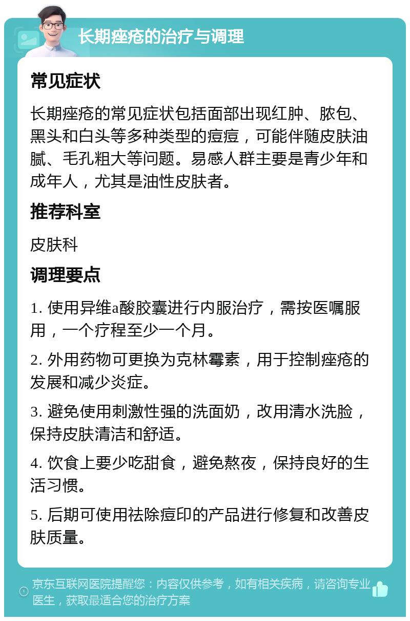 长期痤疮的治疗与调理 常见症状 长期痤疮的常见症状包括面部出现红肿、脓包、黑头和白头等多种类型的痘痘，可能伴随皮肤油腻、毛孔粗大等问题。易感人群主要是青少年和成年人，尤其是油性皮肤者。 推荐科室 皮肤科 调理要点 1. 使用异维a酸胶囊进行内服治疗，需按医嘱服用，一个疗程至少一个月。 2. 外用药物可更换为克林霉素，用于控制痤疮的发展和减少炎症。 3. 避免使用刺激性强的洗面奶，改用清水洗脸，保持皮肤清洁和舒适。 4. 饮食上要少吃甜食，避免熬夜，保持良好的生活习惯。 5. 后期可使用祛除痘印的产品进行修复和改善皮肤质量。