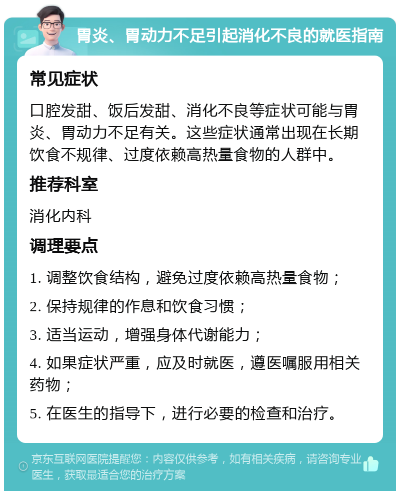 胃炎、胃动力不足引起消化不良的就医指南 常见症状 口腔发甜、饭后发甜、消化不良等症状可能与胃炎、胃动力不足有关。这些症状通常出现在长期饮食不规律、过度依赖高热量食物的人群中。 推荐科室 消化内科 调理要点 1. 调整饮食结构，避免过度依赖高热量食物； 2. 保持规律的作息和饮食习惯； 3. 适当运动，增强身体代谢能力； 4. 如果症状严重，应及时就医，遵医嘱服用相关药物； 5. 在医生的指导下，进行必要的检查和治疗。