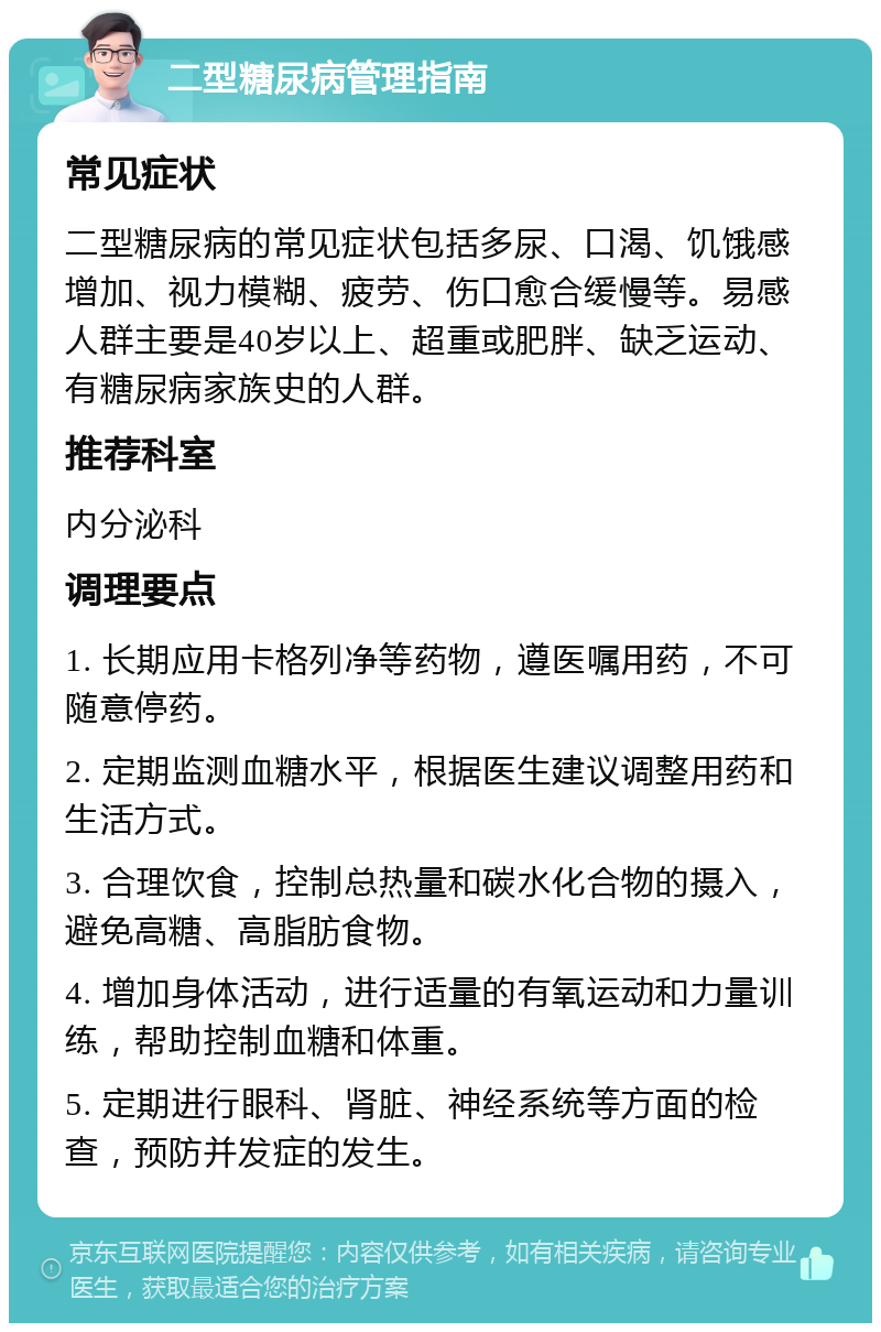 二型糖尿病管理指南 常见症状 二型糖尿病的常见症状包括多尿、口渴、饥饿感增加、视力模糊、疲劳、伤口愈合缓慢等。易感人群主要是40岁以上、超重或肥胖、缺乏运动、有糖尿病家族史的人群。 推荐科室 内分泌科 调理要点 1. 长期应用卡格列净等药物，遵医嘱用药，不可随意停药。 2. 定期监测血糖水平，根据医生建议调整用药和生活方式。 3. 合理饮食，控制总热量和碳水化合物的摄入，避免高糖、高脂肪食物。 4. 增加身体活动，进行适量的有氧运动和力量训练，帮助控制血糖和体重。 5. 定期进行眼科、肾脏、神经系统等方面的检查，预防并发症的发生。