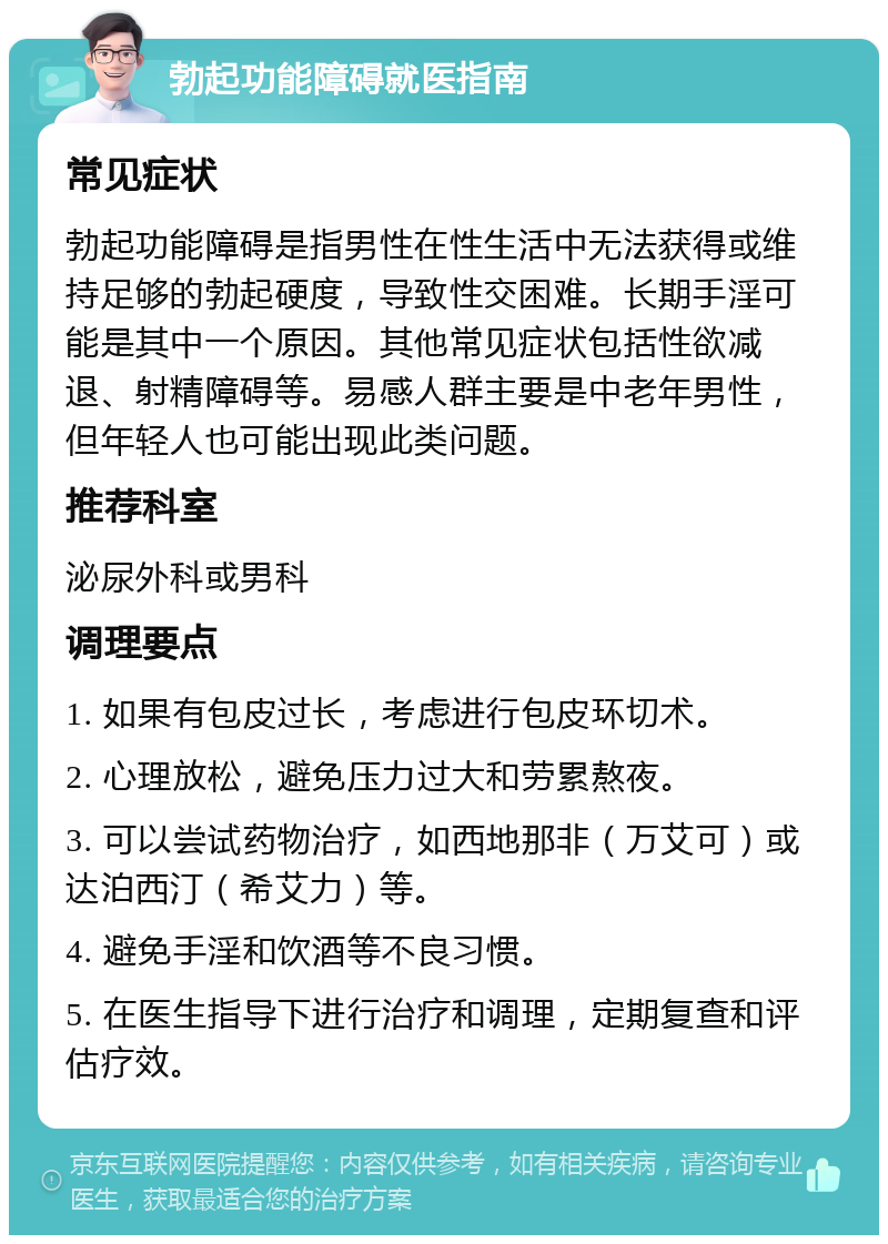 勃起功能障碍就医指南 常见症状 勃起功能障碍是指男性在性生活中无法获得或维持足够的勃起硬度，导致性交困难。长期手淫可能是其中一个原因。其他常见症状包括性欲减退、射精障碍等。易感人群主要是中老年男性，但年轻人也可能出现此类问题。 推荐科室 泌尿外科或男科 调理要点 1. 如果有包皮过长，考虑进行包皮环切术。 2. 心理放松，避免压力过大和劳累熬夜。 3. 可以尝试药物治疗，如西地那非（万艾可）或达泊西汀（希艾力）等。 4. 避免手淫和饮酒等不良习惯。 5. 在医生指导下进行治疗和调理，定期复查和评估疗效。