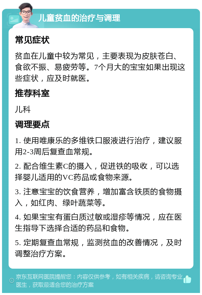 儿童贫血的治疗与调理 常见症状 贫血在儿童中较为常见，主要表现为皮肤苍白、食欲不振、易疲劳等。7个月大的宝宝如果出现这些症状，应及时就医。 推荐科室 儿科 调理要点 1. 使用唯康乐的多维铁口服液进行治疗，建议服用2-3周后复查血常规。 2. 配合维生素C的摄入，促进铁的吸收，可以选择婴儿适用的VC药品或食物来源。 3. 注意宝宝的饮食营养，增加富含铁质的食物摄入，如红肉、绿叶蔬菜等。 4. 如果宝宝有蛋白质过敏或湿疹等情况，应在医生指导下选择合适的药品和食物。 5. 定期复查血常规，监测贫血的改善情况，及时调整治疗方案。