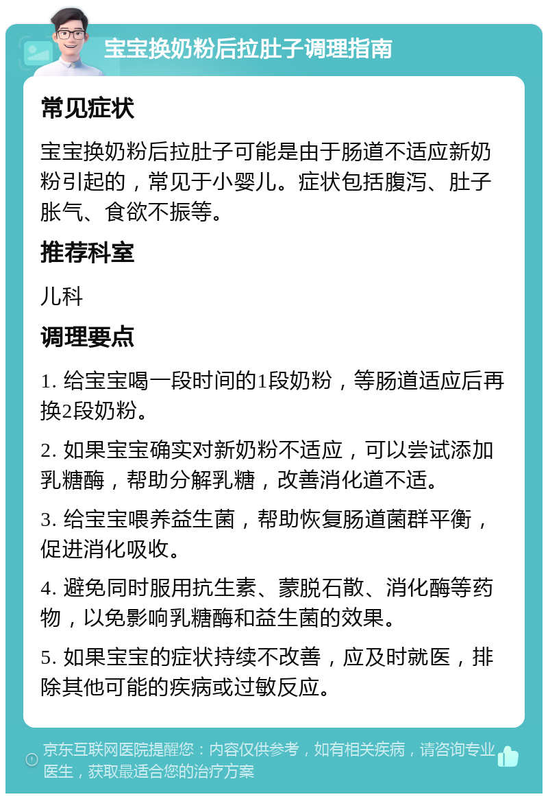 宝宝换奶粉后拉肚子调理指南 常见症状 宝宝换奶粉后拉肚子可能是由于肠道不适应新奶粉引起的，常见于小婴儿。症状包括腹泻、肚子胀气、食欲不振等。 推荐科室 儿科 调理要点 1. 给宝宝喝一段时间的1段奶粉，等肠道适应后再换2段奶粉。 2. 如果宝宝确实对新奶粉不适应，可以尝试添加乳糖酶，帮助分解乳糖，改善消化道不适。 3. 给宝宝喂养益生菌，帮助恢复肠道菌群平衡，促进消化吸收。 4. 避免同时服用抗生素、蒙脱石散、消化酶等药物，以免影响乳糖酶和益生菌的效果。 5. 如果宝宝的症状持续不改善，应及时就医，排除其他可能的疾病或过敏反应。