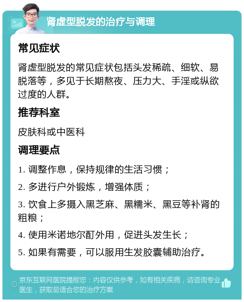 肾虚型脱发的治疗与调理 常见症状 肾虚型脱发的常见症状包括头发稀疏、细软、易脱落等，多见于长期熬夜、压力大、手淫或纵欲过度的人群。 推荐科室 皮肤科或中医科 调理要点 1. 调整作息，保持规律的生活习惯； 2. 多进行户外锻炼，增强体质； 3. 饮食上多摄入黑芝麻、黑糯米、黑豆等补肾的粗粮； 4. 使用米诺地尔酊外用，促进头发生长； 5. 如果有需要，可以服用生发胶囊辅助治疗。