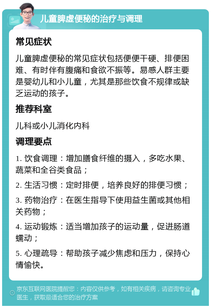 儿童脾虚便秘的治疗与调理 常见症状 儿童脾虚便秘的常见症状包括便便干硬、排便困难、有时伴有腹痛和食欲不振等。易感人群主要是婴幼儿和小儿童，尤其是那些饮食不规律或缺乏运动的孩子。 推荐科室 儿科或小儿消化内科 调理要点 1. 饮食调理：增加膳食纤维的摄入，多吃水果、蔬菜和全谷类食品； 2. 生活习惯：定时排便，培养良好的排便习惯； 3. 药物治疗：在医生指导下使用益生菌或其他相关药物； 4. 运动锻炼：适当增加孩子的运动量，促进肠道蠕动； 5. 心理疏导：帮助孩子减少焦虑和压力，保持心情愉快。