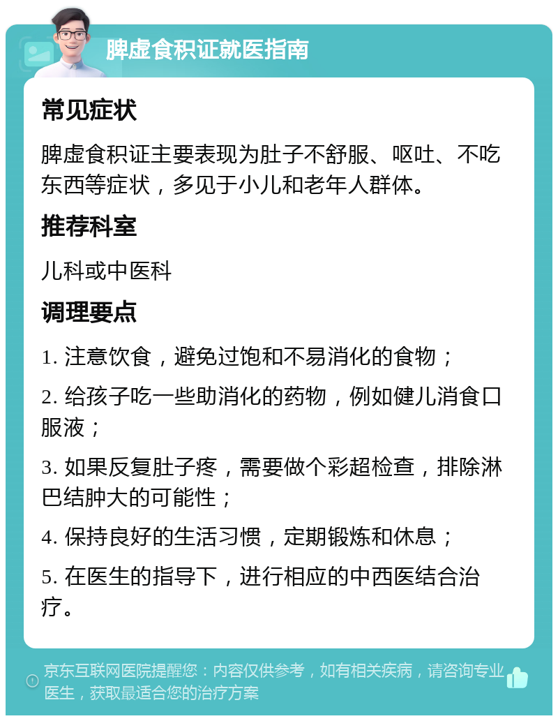 脾虚食积证就医指南 常见症状 脾虚食积证主要表现为肚子不舒服、呕吐、不吃东西等症状，多见于小儿和老年人群体。 推荐科室 儿科或中医科 调理要点 1. 注意饮食，避免过饱和不易消化的食物； 2. 给孩子吃一些助消化的药物，例如健儿消食口服液； 3. 如果反复肚子疼，需要做个彩超检查，排除淋巴结肿大的可能性； 4. 保持良好的生活习惯，定期锻炼和休息； 5. 在医生的指导下，进行相应的中西医结合治疗。