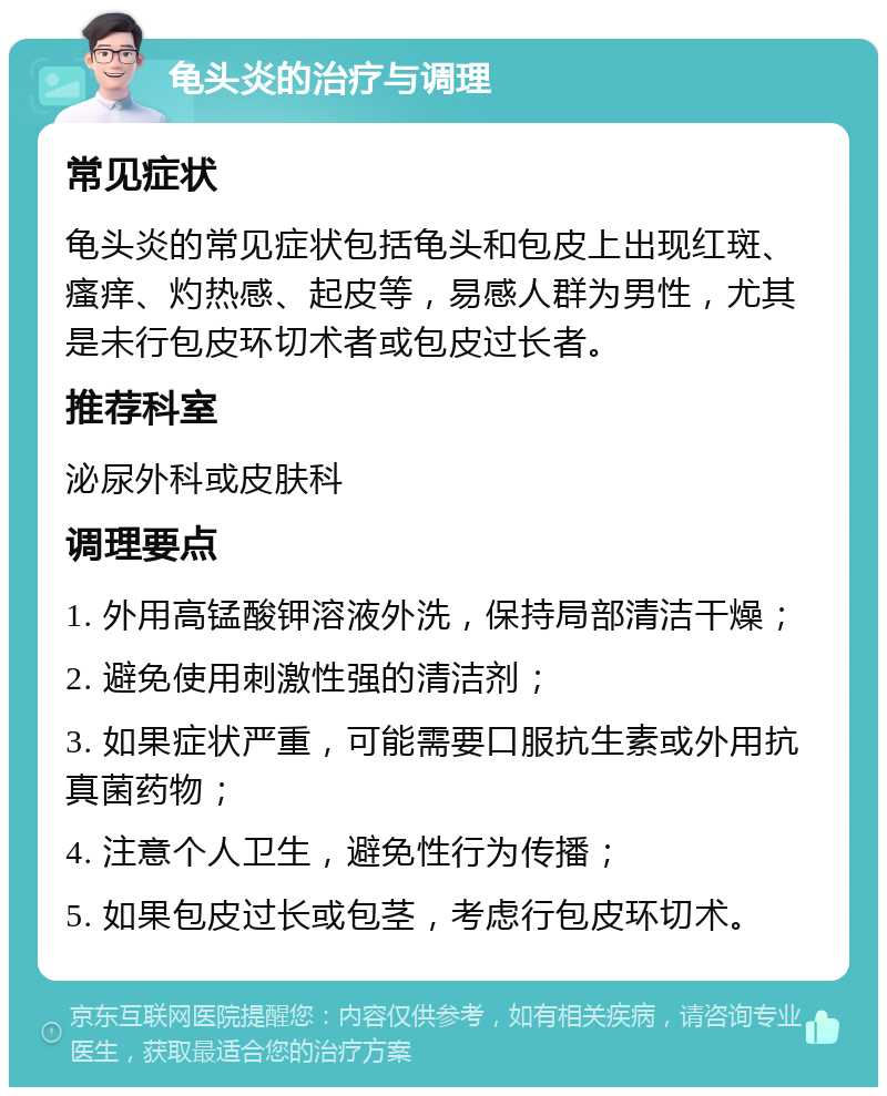 龟头炎的治疗与调理 常见症状 龟头炎的常见症状包括龟头和包皮上出现红斑、瘙痒、灼热感、起皮等，易感人群为男性，尤其是未行包皮环切术者或包皮过长者。 推荐科室 泌尿外科或皮肤科 调理要点 1. 外用高锰酸钾溶液外洗，保持局部清洁干燥； 2. 避免使用刺激性强的清洁剂； 3. 如果症状严重，可能需要口服抗生素或外用抗真菌药物； 4. 注意个人卫生，避免性行为传播； 5. 如果包皮过长或包茎，考虑行包皮环切术。