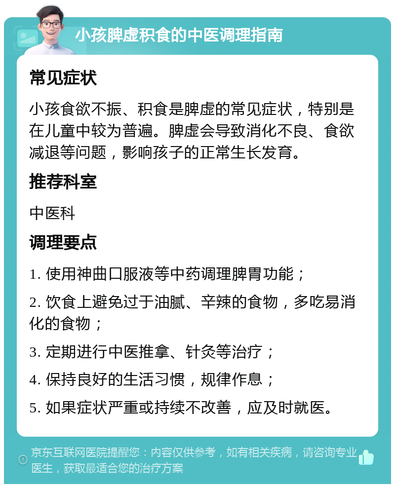 小孩脾虚积食的中医调理指南 常见症状 小孩食欲不振、积食是脾虚的常见症状，特别是在儿童中较为普遍。脾虚会导致消化不良、食欲减退等问题，影响孩子的正常生长发育。 推荐科室 中医科 调理要点 1. 使用神曲口服液等中药调理脾胃功能； 2. 饮食上避免过于油腻、辛辣的食物，多吃易消化的食物； 3. 定期进行中医推拿、针灸等治疗； 4. 保持良好的生活习惯，规律作息； 5. 如果症状严重或持续不改善，应及时就医。