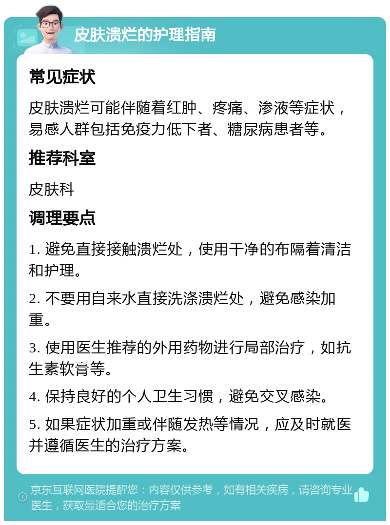 皮肤溃烂的护理指南 常见症状 皮肤溃烂可能伴随着红肿、疼痛、渗液等症状，易感人群包括免疫力低下者、糖尿病患者等。 推荐科室 皮肤科 调理要点 1. 避免直接接触溃烂处，使用干净的布隔着清洁和护理。 2. 不要用自来水直接洗涤溃烂处，避免感染加重。 3. 使用医生推荐的外用药物进行局部治疗，如抗生素软膏等。 4. 保持良好的个人卫生习惯，避免交叉感染。 5. 如果症状加重或伴随发热等情况，应及时就医并遵循医生的治疗方案。