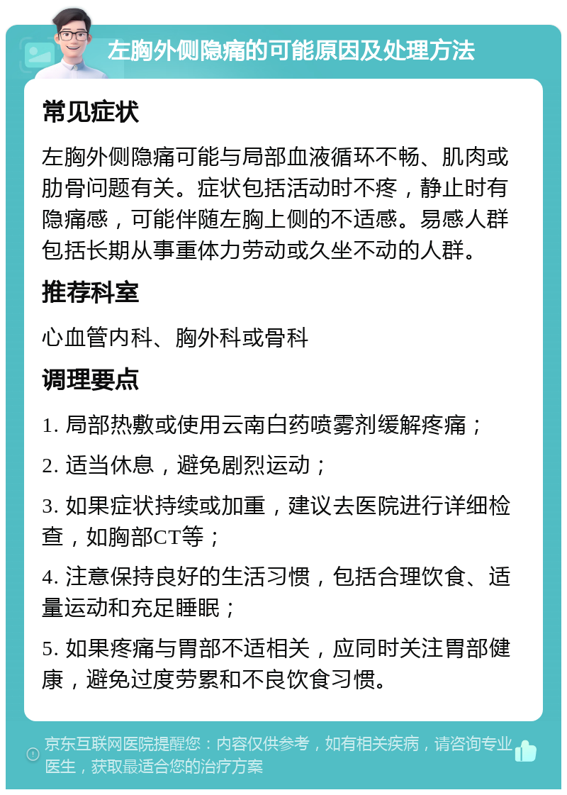 左胸外侧隐痛的可能原因及处理方法 常见症状 左胸外侧隐痛可能与局部血液循环不畅、肌肉或肋骨问题有关。症状包括活动时不疼，静止时有隐痛感，可能伴随左胸上侧的不适感。易感人群包括长期从事重体力劳动或久坐不动的人群。 推荐科室 心血管内科、胸外科或骨科 调理要点 1. 局部热敷或使用云南白药喷雾剂缓解疼痛； 2. 适当休息，避免剧烈运动； 3. 如果症状持续或加重，建议去医院进行详细检查，如胸部CT等； 4. 注意保持良好的生活习惯，包括合理饮食、适量运动和充足睡眠； 5. 如果疼痛与胃部不适相关，应同时关注胃部健康，避免过度劳累和不良饮食习惯。