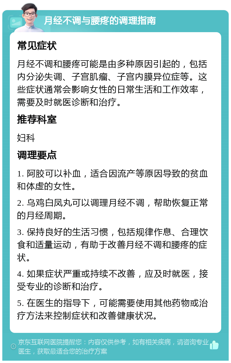 月经不调与腰疼的调理指南 常见症状 月经不调和腰疼可能是由多种原因引起的，包括内分泌失调、子宫肌瘤、子宫内膜异位症等。这些症状通常会影响女性的日常生活和工作效率，需要及时就医诊断和治疗。 推荐科室 妇科 调理要点 1. 阿胶可以补血，适合因流产等原因导致的贫血和体虚的女性。 2. 乌鸡白凤丸可以调理月经不调，帮助恢复正常的月经周期。 3. 保持良好的生活习惯，包括规律作息、合理饮食和适量运动，有助于改善月经不调和腰疼的症状。 4. 如果症状严重或持续不改善，应及时就医，接受专业的诊断和治疗。 5. 在医生的指导下，可能需要使用其他药物或治疗方法来控制症状和改善健康状况。