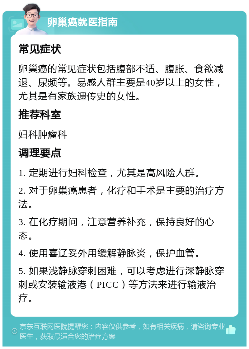 卵巢癌就医指南 常见症状 卵巢癌的常见症状包括腹部不适、腹胀、食欲减退、尿频等。易感人群主要是40岁以上的女性，尤其是有家族遗传史的女性。 推荐科室 妇科肿瘤科 调理要点 1. 定期进行妇科检查，尤其是高风险人群。 2. 对于卵巢癌患者，化疗和手术是主要的治疗方法。 3. 在化疗期间，注意营养补充，保持良好的心态。 4. 使用喜辽妥外用缓解静脉炎，保护血管。 5. 如果浅静脉穿刺困难，可以考虑进行深静脉穿刺或安装输液港（PICC）等方法来进行输液治疗。