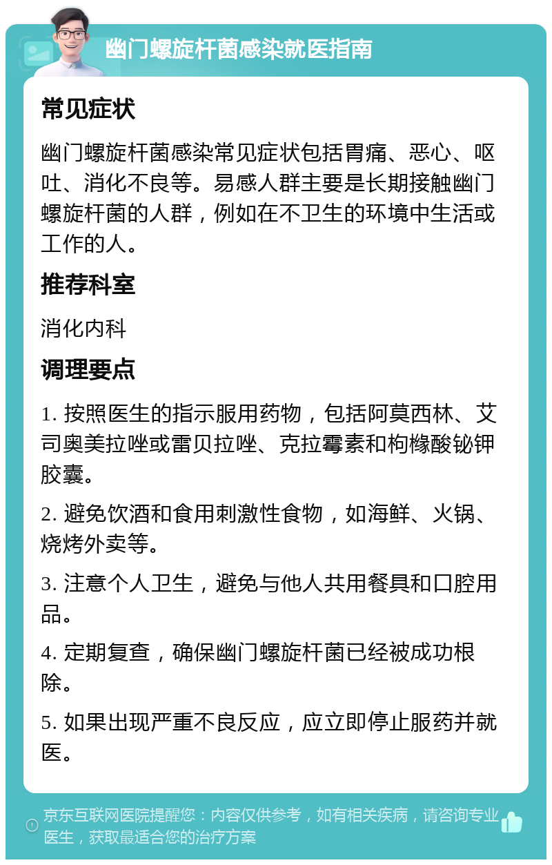 幽门螺旋杆菌感染就医指南 常见症状 幽门螺旋杆菌感染常见症状包括胃痛、恶心、呕吐、消化不良等。易感人群主要是长期接触幽门螺旋杆菌的人群，例如在不卫生的环境中生活或工作的人。 推荐科室 消化内科 调理要点 1. 按照医生的指示服用药物，包括阿莫西林、艾司奥美拉唑或雷贝拉唑、克拉霉素和枸橼酸铋钾胶囊。 2. 避免饮酒和食用刺激性食物，如海鲜、火锅、烧烤外卖等。 3. 注意个人卫生，避免与他人共用餐具和口腔用品。 4. 定期复查，确保幽门螺旋杆菌已经被成功根除。 5. 如果出现严重不良反应，应立即停止服药并就医。