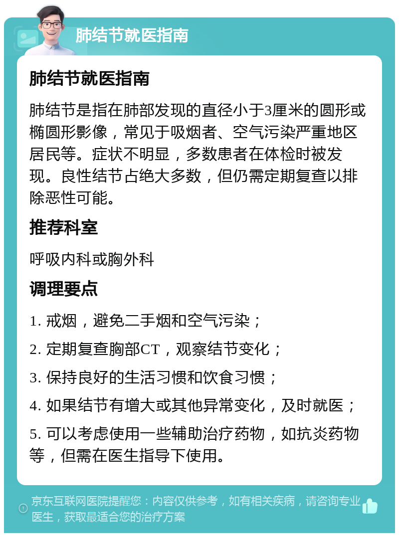 肺结节就医指南 肺结节就医指南 肺结节是指在肺部发现的直径小于3厘米的圆形或椭圆形影像，常见于吸烟者、空气污染严重地区居民等。症状不明显，多数患者在体检时被发现。良性结节占绝大多数，但仍需定期复查以排除恶性可能。 推荐科室 呼吸内科或胸外科 调理要点 1. 戒烟，避免二手烟和空气污染； 2. 定期复查胸部CT，观察结节变化； 3. 保持良好的生活习惯和饮食习惯； 4. 如果结节有增大或其他异常变化，及时就医； 5. 可以考虑使用一些辅助治疗药物，如抗炎药物等，但需在医生指导下使用。