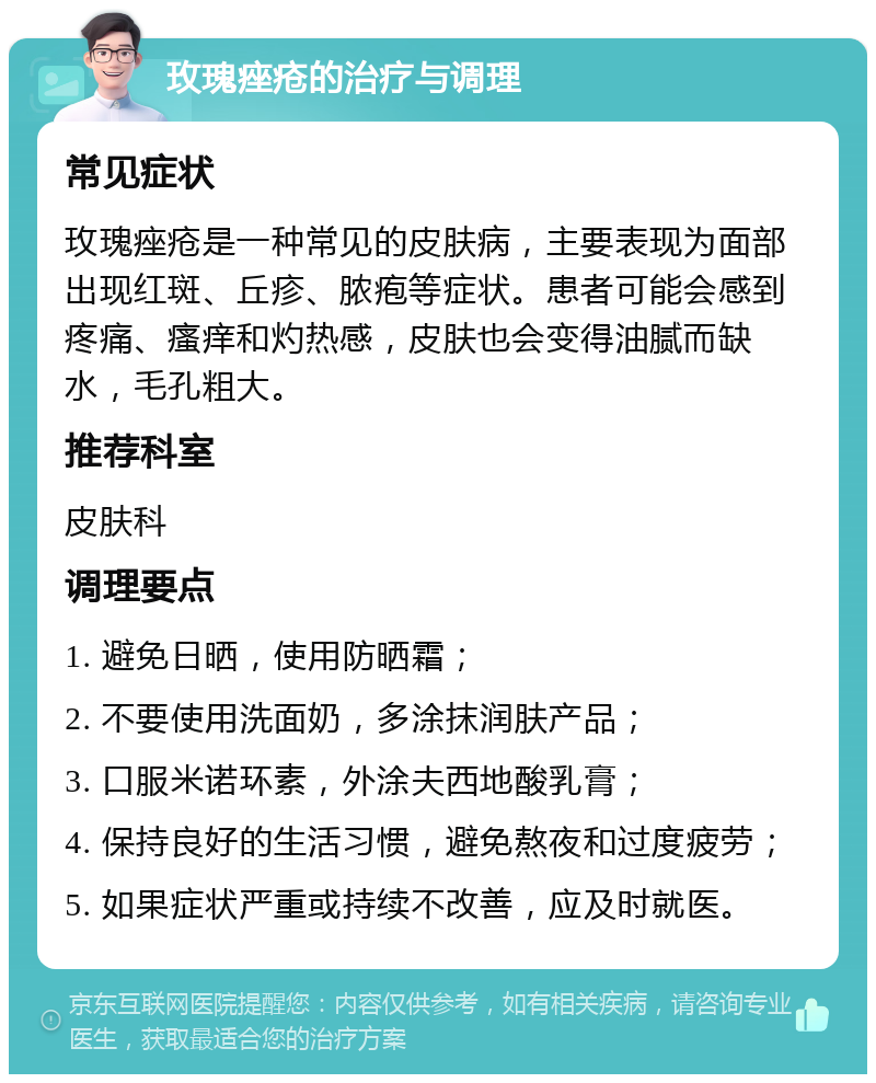 玫瑰痤疮的治疗与调理 常见症状 玫瑰痤疮是一种常见的皮肤病，主要表现为面部出现红斑、丘疹、脓疱等症状。患者可能会感到疼痛、瘙痒和灼热感，皮肤也会变得油腻而缺水，毛孔粗大。 推荐科室 皮肤科 调理要点 1. 避免日晒，使用防晒霜； 2. 不要使用洗面奶，多涂抹润肤产品； 3. 口服米诺环素，外涂夫西地酸乳膏； 4. 保持良好的生活习惯，避免熬夜和过度疲劳； 5. 如果症状严重或持续不改善，应及时就医。