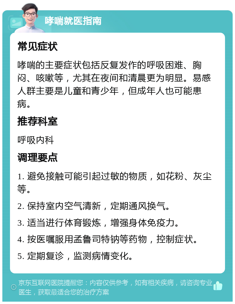 哮喘就医指南 常见症状 哮喘的主要症状包括反复发作的呼吸困难、胸闷、咳嗽等，尤其在夜间和清晨更为明显。易感人群主要是儿童和青少年，但成年人也可能患病。 推荐科室 呼吸内科 调理要点 1. 避免接触可能引起过敏的物质，如花粉、灰尘等。 2. 保持室内空气清新，定期通风换气。 3. 适当进行体育锻炼，增强身体免疫力。 4. 按医嘱服用孟鲁司特钠等药物，控制症状。 5. 定期复诊，监测病情变化。