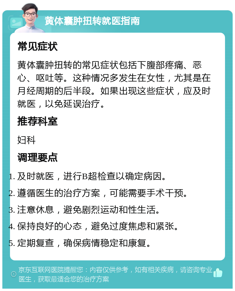 黄体囊肿扭转就医指南 常见症状 黄体囊肿扭转的常见症状包括下腹部疼痛、恶心、呕吐等。这种情况多发生在女性，尤其是在月经周期的后半段。如果出现这些症状，应及时就医，以免延误治疗。 推荐科室 妇科 调理要点 及时就医，进行B超检查以确定病因。 遵循医生的治疗方案，可能需要手术干预。 注意休息，避免剧烈运动和性生活。 保持良好的心态，避免过度焦虑和紧张。 定期复查，确保病情稳定和康复。