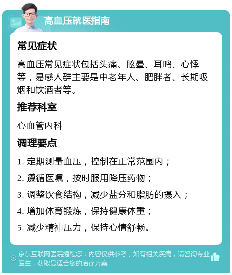 高血压就医指南 常见症状 高血压常见症状包括头痛、眩晕、耳鸣、心悸等，易感人群主要是中老年人、肥胖者、长期吸烟和饮酒者等。 推荐科室 心血管内科 调理要点 1. 定期测量血压，控制在正常范围内； 2. 遵循医嘱，按时服用降压药物； 3. 调整饮食结构，减少盐分和脂肪的摄入； 4. 增加体育锻炼，保持健康体重； 5. 减少精神压力，保持心情舒畅。