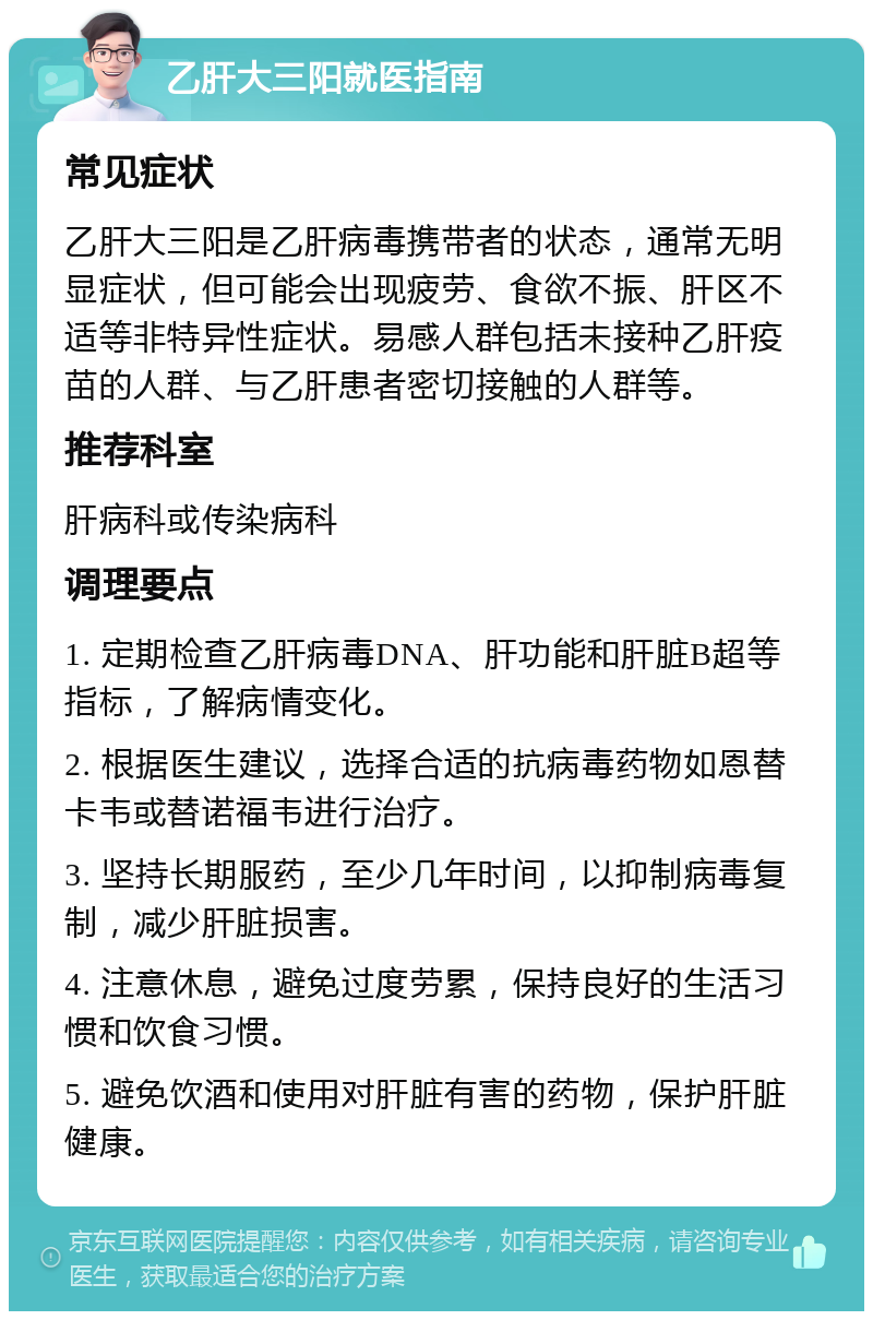 乙肝大三阳就医指南 常见症状 乙肝大三阳是乙肝病毒携带者的状态，通常无明显症状，但可能会出现疲劳、食欲不振、肝区不适等非特异性症状。易感人群包括未接种乙肝疫苗的人群、与乙肝患者密切接触的人群等。 推荐科室 肝病科或传染病科 调理要点 1. 定期检查乙肝病毒DNA、肝功能和肝脏B超等指标，了解病情变化。 2. 根据医生建议，选择合适的抗病毒药物如恩替卡韦或替诺福韦进行治疗。 3. 坚持长期服药，至少几年时间，以抑制病毒复制，减少肝脏损害。 4. 注意休息，避免过度劳累，保持良好的生活习惯和饮食习惯。 5. 避免饮酒和使用对肝脏有害的药物，保护肝脏健康。