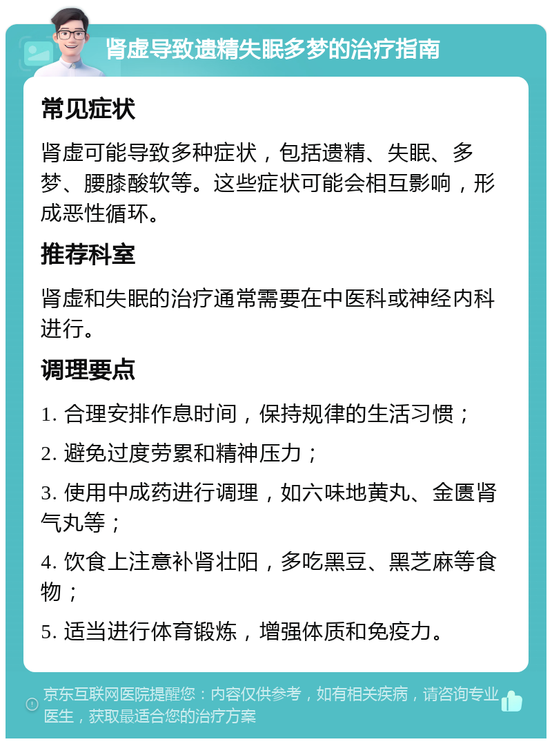 肾虚导致遗精失眠多梦的治疗指南 常见症状 肾虚可能导致多种症状，包括遗精、失眠、多梦、腰膝酸软等。这些症状可能会相互影响，形成恶性循环。 推荐科室 肾虚和失眠的治疗通常需要在中医科或神经内科进行。 调理要点 1. 合理安排作息时间，保持规律的生活习惯； 2. 避免过度劳累和精神压力； 3. 使用中成药进行调理，如六味地黄丸、金匮肾气丸等； 4. 饮食上注意补肾壮阳，多吃黑豆、黑芝麻等食物； 5. 适当进行体育锻炼，增强体质和免疫力。