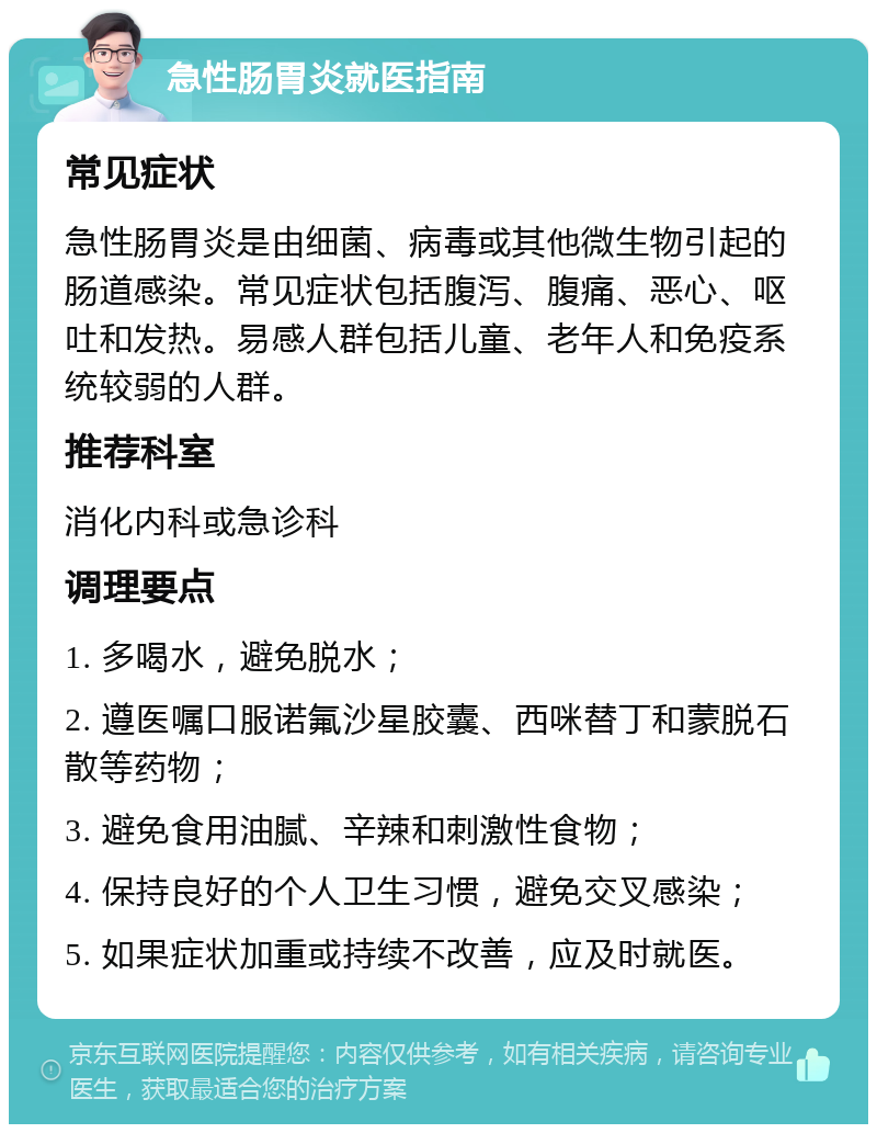 急性肠胃炎就医指南 常见症状 急性肠胃炎是由细菌、病毒或其他微生物引起的肠道感染。常见症状包括腹泻、腹痛、恶心、呕吐和发热。易感人群包括儿童、老年人和免疫系统较弱的人群。 推荐科室 消化内科或急诊科 调理要点 1. 多喝水，避免脱水； 2. 遵医嘱口服诺氟沙星胶囊、西咪替丁和蒙脱石散等药物； 3. 避免食用油腻、辛辣和刺激性食物； 4. 保持良好的个人卫生习惯，避免交叉感染； 5. 如果症状加重或持续不改善，应及时就医。