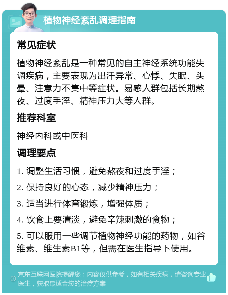 植物神经紊乱调理指南 常见症状 植物神经紊乱是一种常见的自主神经系统功能失调疾病，主要表现为出汗异常、心悸、失眠、头晕、注意力不集中等症状。易感人群包括长期熬夜、过度手淫、精神压力大等人群。 推荐科室 神经内科或中医科 调理要点 1. 调整生活习惯，避免熬夜和过度手淫； 2. 保持良好的心态，减少精神压力； 3. 适当进行体育锻炼，增强体质； 4. 饮食上要清淡，避免辛辣刺激的食物； 5. 可以服用一些调节植物神经功能的药物，如谷维素、维生素B1等，但需在医生指导下使用。