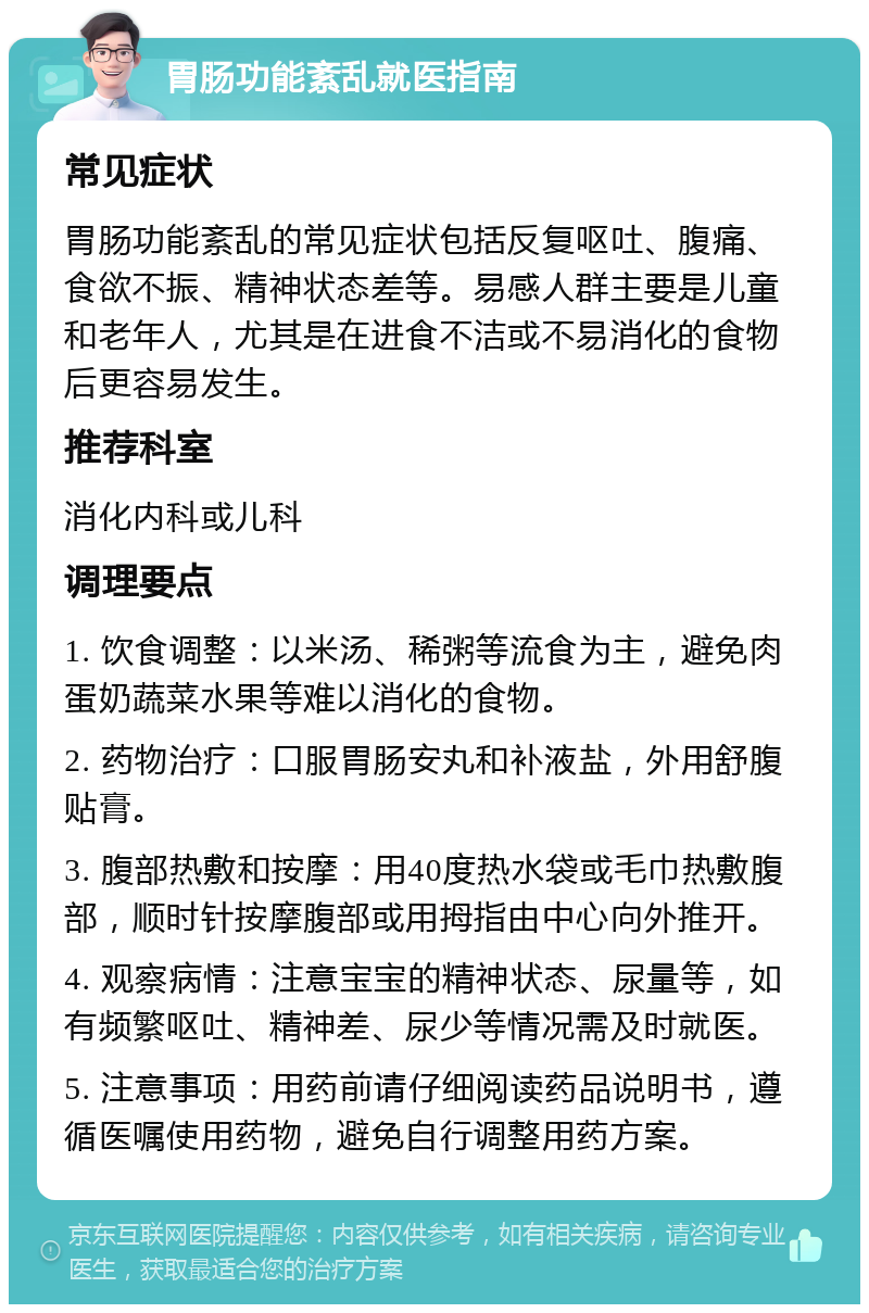 胃肠功能紊乱就医指南 常见症状 胃肠功能紊乱的常见症状包括反复呕吐、腹痛、食欲不振、精神状态差等。易感人群主要是儿童和老年人，尤其是在进食不洁或不易消化的食物后更容易发生。 推荐科室 消化内科或儿科 调理要点 1. 饮食调整：以米汤、稀粥等流食为主，避免肉蛋奶蔬菜水果等难以消化的食物。 2. 药物治疗：口服胃肠安丸和补液盐，外用舒腹贴膏。 3. 腹部热敷和按摩：用40度热水袋或毛巾热敷腹部，顺时针按摩腹部或用拇指由中心向外推开。 4. 观察病情：注意宝宝的精神状态、尿量等，如有频繁呕吐、精神差、尿少等情况需及时就医。 5. 注意事项：用药前请仔细阅读药品说明书，遵循医嘱使用药物，避免自行调整用药方案。