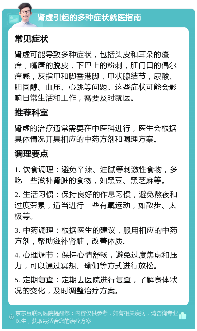 肾虚引起的多种症状就医指南 常见症状 肾虚可能导致多种症状，包括头皮和耳朵的瘙痒，嘴唇的脱皮，下巴上的粉刺，肛门口的偶尔痒感，灰指甲和脚香港脚，甲状腺结节，尿酸、胆固醇、血压、心跳等问题。这些症状可能会影响日常生活和工作，需要及时就医。 推荐科室 肾虚的治疗通常需要在中医科进行，医生会根据具体情况开具相应的中药方剂和调理方案。 调理要点 1. 饮食调理：避免辛辣、油腻等刺激性食物，多吃一些滋补肾脏的食物，如黑豆、黑芝麻等。 2. 生活习惯：保持良好的作息习惯，避免熬夜和过度劳累，适当进行一些有氧运动，如散步、太极等。 3. 中药调理：根据医生的建议，服用相应的中药方剂，帮助滋补肾脏，改善体质。 4. 心理调节：保持心情舒畅，避免过度焦虑和压力，可以通过冥想、瑜伽等方式进行放松。 5. 定期复查：定期去医院进行复查，了解身体状况的变化，及时调整治疗方案。