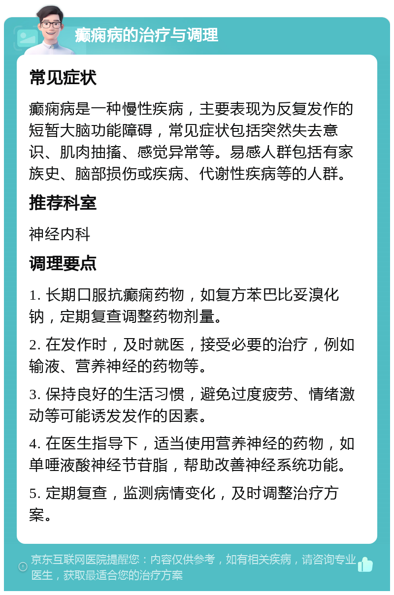 癫痫病的治疗与调理 常见症状 癫痫病是一种慢性疾病，主要表现为反复发作的短暂大脑功能障碍，常见症状包括突然失去意识、肌肉抽搐、感觉异常等。易感人群包括有家族史、脑部损伤或疾病、代谢性疾病等的人群。 推荐科室 神经内科 调理要点 1. 长期口服抗癫痫药物，如复方苯巴比妥溴化钠，定期复查调整药物剂量。 2. 在发作时，及时就医，接受必要的治疗，例如输液、营养神经的药物等。 3. 保持良好的生活习惯，避免过度疲劳、情绪激动等可能诱发发作的因素。 4. 在医生指导下，适当使用营养神经的药物，如单唾液酸神经节苷脂，帮助改善神经系统功能。 5. 定期复查，监测病情变化，及时调整治疗方案。