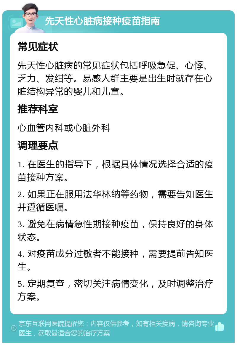 先天性心脏病接种疫苗指南 常见症状 先天性心脏病的常见症状包括呼吸急促、心悸、乏力、发绀等。易感人群主要是出生时就存在心脏结构异常的婴儿和儿童。 推荐科室 心血管内科或心脏外科 调理要点 1. 在医生的指导下，根据具体情况选择合适的疫苗接种方案。 2. 如果正在服用法华林纳等药物，需要告知医生并遵循医嘱。 3. 避免在病情急性期接种疫苗，保持良好的身体状态。 4. 对疫苗成分过敏者不能接种，需要提前告知医生。 5. 定期复查，密切关注病情变化，及时调整治疗方案。