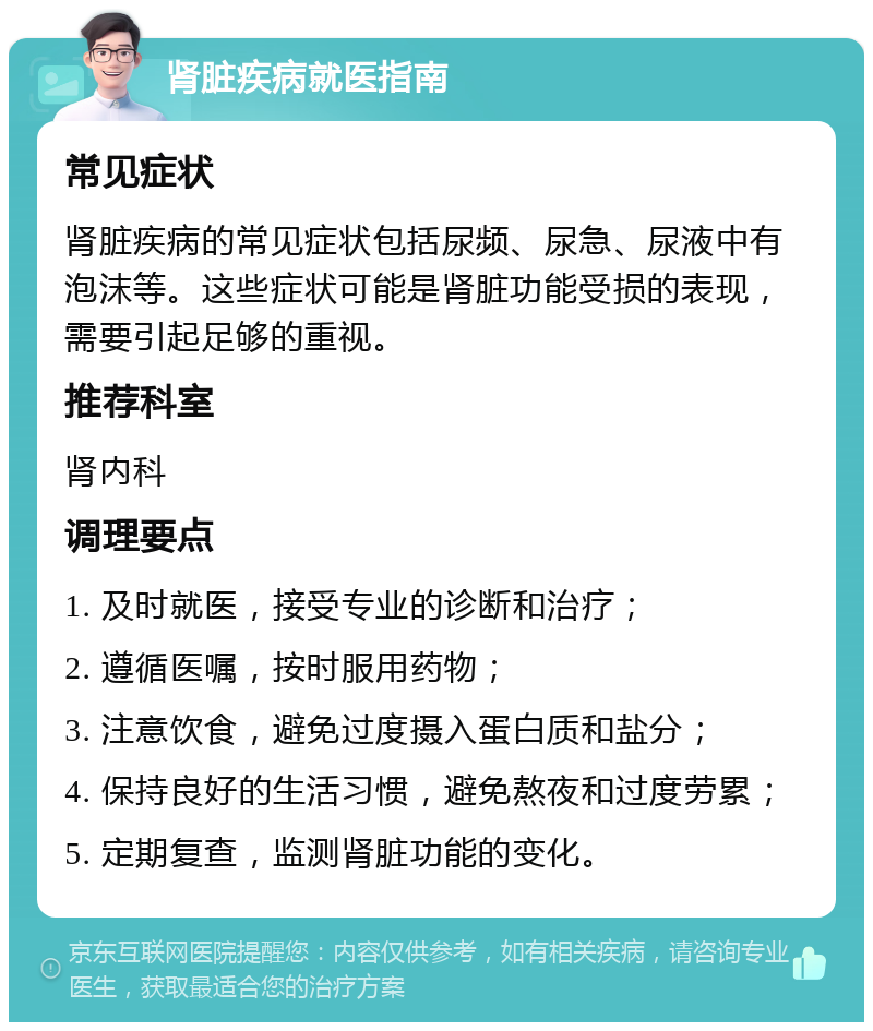 肾脏疾病就医指南 常见症状 肾脏疾病的常见症状包括尿频、尿急、尿液中有泡沫等。这些症状可能是肾脏功能受损的表现，需要引起足够的重视。 推荐科室 肾内科 调理要点 1. 及时就医，接受专业的诊断和治疗； 2. 遵循医嘱，按时服用药物； 3. 注意饮食，避免过度摄入蛋白质和盐分； 4. 保持良好的生活习惯，避免熬夜和过度劳累； 5. 定期复查，监测肾脏功能的变化。