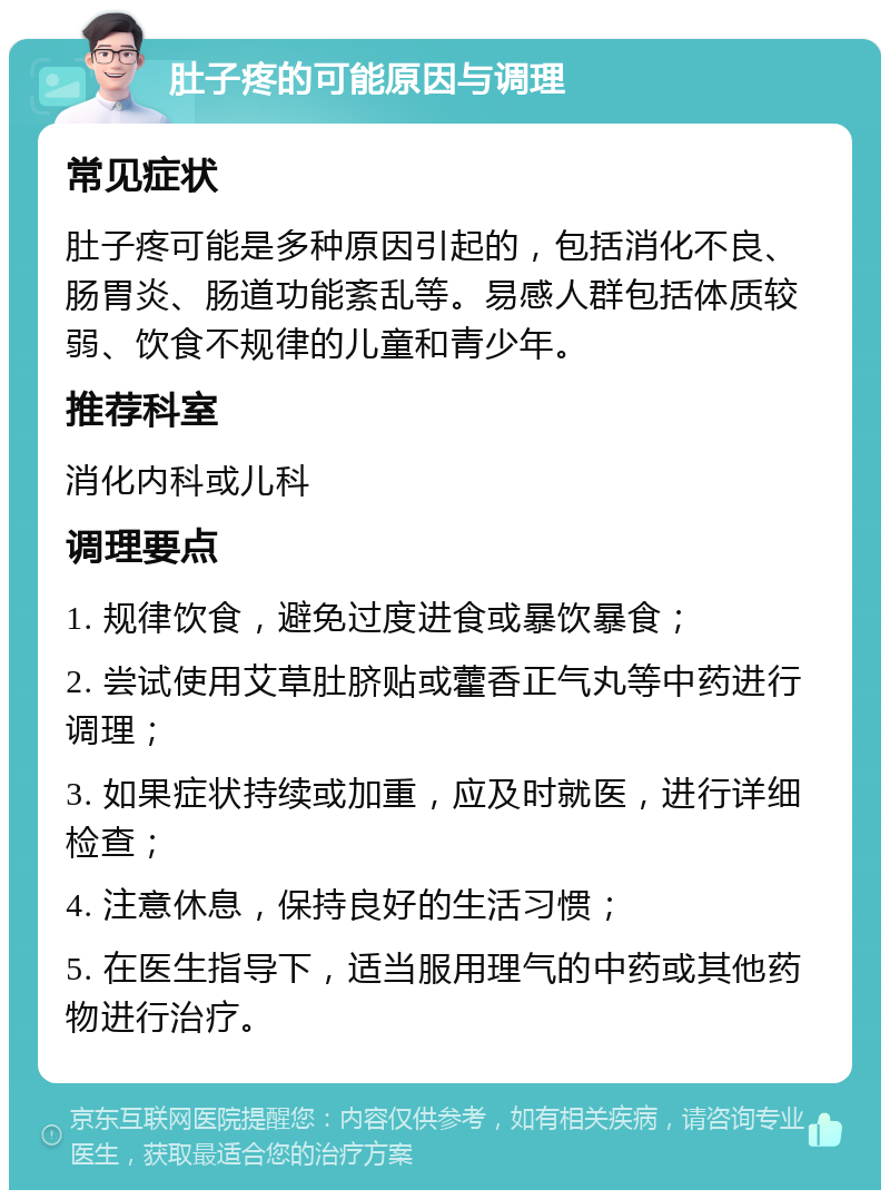 肚子疼的可能原因与调理 常见症状 肚子疼可能是多种原因引起的，包括消化不良、肠胃炎、肠道功能紊乱等。易感人群包括体质较弱、饮食不规律的儿童和青少年。 推荐科室 消化内科或儿科 调理要点 1. 规律饮食，避免过度进食或暴饮暴食； 2. 尝试使用艾草肚脐贴或藿香正气丸等中药进行调理； 3. 如果症状持续或加重，应及时就医，进行详细检查； 4. 注意休息，保持良好的生活习惯； 5. 在医生指导下，适当服用理气的中药或其他药物进行治疗。