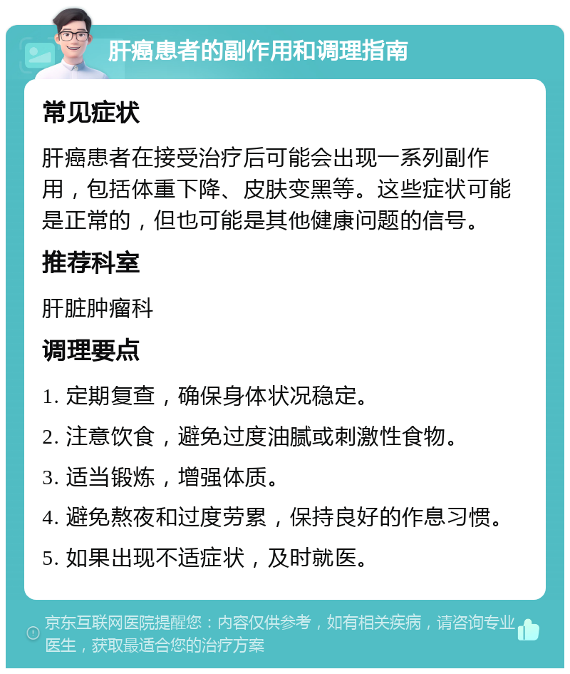 肝癌患者的副作用和调理指南 常见症状 肝癌患者在接受治疗后可能会出现一系列副作用，包括体重下降、皮肤变黑等。这些症状可能是正常的，但也可能是其他健康问题的信号。 推荐科室 肝脏肿瘤科 调理要点 1. 定期复查，确保身体状况稳定。 2. 注意饮食，避免过度油腻或刺激性食物。 3. 适当锻炼，增强体质。 4. 避免熬夜和过度劳累，保持良好的作息习惯。 5. 如果出现不适症状，及时就医。