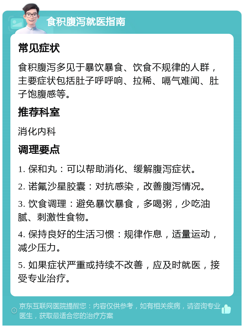 食积腹泻就医指南 常见症状 食积腹泻多见于暴饮暴食、饮食不规律的人群，主要症状包括肚子呼呼响、拉稀、嗝气难闻、肚子饱腹感等。 推荐科室 消化内科 调理要点 1. 保和丸：可以帮助消化、缓解腹泻症状。 2. 诺氟沙星胶囊：对抗感染，改善腹泻情况。 3. 饮食调理：避免暴饮暴食，多喝粥，少吃油腻、刺激性食物。 4. 保持良好的生活习惯：规律作息，适量运动，减少压力。 5. 如果症状严重或持续不改善，应及时就医，接受专业治疗。