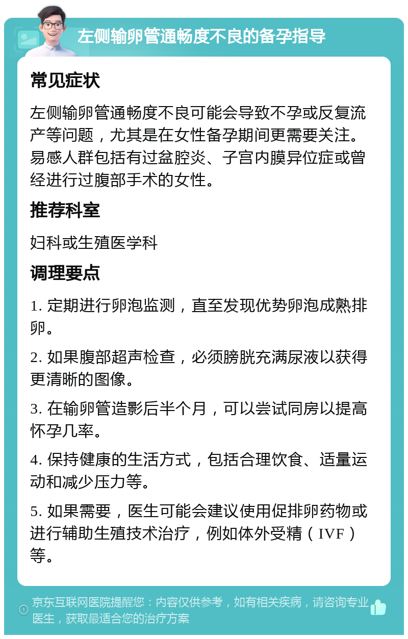 左侧输卵管通畅度不良的备孕指导 常见症状 左侧输卵管通畅度不良可能会导致不孕或反复流产等问题，尤其是在女性备孕期间更需要关注。易感人群包括有过盆腔炎、子宫内膜异位症或曾经进行过腹部手术的女性。 推荐科室 妇科或生殖医学科 调理要点 1. 定期进行卵泡监测，直至发现优势卵泡成熟排卵。 2. 如果腹部超声检查，必须膀胱充满尿液以获得更清晰的图像。 3. 在输卵管造影后半个月，可以尝试同房以提高怀孕几率。 4. 保持健康的生活方式，包括合理饮食、适量运动和减少压力等。 5. 如果需要，医生可能会建议使用促排卵药物或进行辅助生殖技术治疗，例如体外受精（IVF）等。