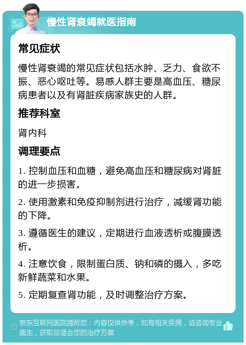 慢性肾衰竭就医指南 常见症状 慢性肾衰竭的常见症状包括水肿、乏力、食欲不振、恶心呕吐等。易感人群主要是高血压、糖尿病患者以及有肾脏疾病家族史的人群。 推荐科室 肾内科 调理要点 1. 控制血压和血糖，避免高血压和糖尿病对肾脏的进一步损害。 2. 使用激素和免疫抑制剂进行治疗，减缓肾功能的下降。 3. 遵循医生的建议，定期进行血液透析或腹膜透析。 4. 注意饮食，限制蛋白质、钠和磷的摄入，多吃新鲜蔬菜和水果。 5. 定期复查肾功能，及时调整治疗方案。