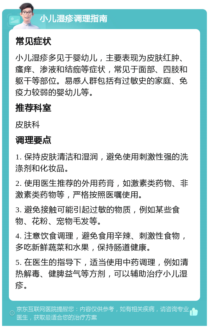 小儿湿疹调理指南 常见症状 小儿湿疹多见于婴幼儿，主要表现为皮肤红肿、瘙痒、渗液和结痂等症状，常见于面部、四肢和躯干等部位。易感人群包括有过敏史的家庭、免疫力较弱的婴幼儿等。 推荐科室 皮肤科 调理要点 1. 保持皮肤清洁和湿润，避免使用刺激性强的洗涤剂和化妆品。 2. 使用医生推荐的外用药膏，如激素类药物、非激素类药物等，严格按照医嘱使用。 3. 避免接触可能引起过敏的物质，例如某些食物、花粉、宠物毛发等。 4. 注意饮食调理，避免食用辛辣、刺激性食物，多吃新鲜蔬菜和水果，保持肠道健康。 5. 在医生的指导下，适当使用中药调理，例如清热解毒、健脾益气等方剂，可以辅助治疗小儿湿疹。