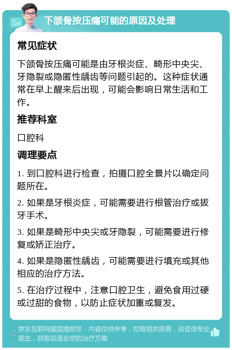 下颌骨按压痛可能的原因及处理 常见症状 下颌骨按压痛可能是由牙根炎症、畸形中央尖、牙隐裂或隐匿性龋齿等问题引起的。这种症状通常在早上醒来后出现，可能会影响日常生活和工作。 推荐科室 口腔科 调理要点 1. 到口腔科进行检查，拍摄口腔全景片以确定问题所在。 2. 如果是牙根炎症，可能需要进行根管治疗或拔牙手术。 3. 如果是畸形中央尖或牙隐裂，可能需要进行修复或矫正治疗。 4. 如果是隐匿性龋齿，可能需要进行填充或其他相应的治疗方法。 5. 在治疗过程中，注意口腔卫生，避免食用过硬或过甜的食物，以防止症状加重或复发。