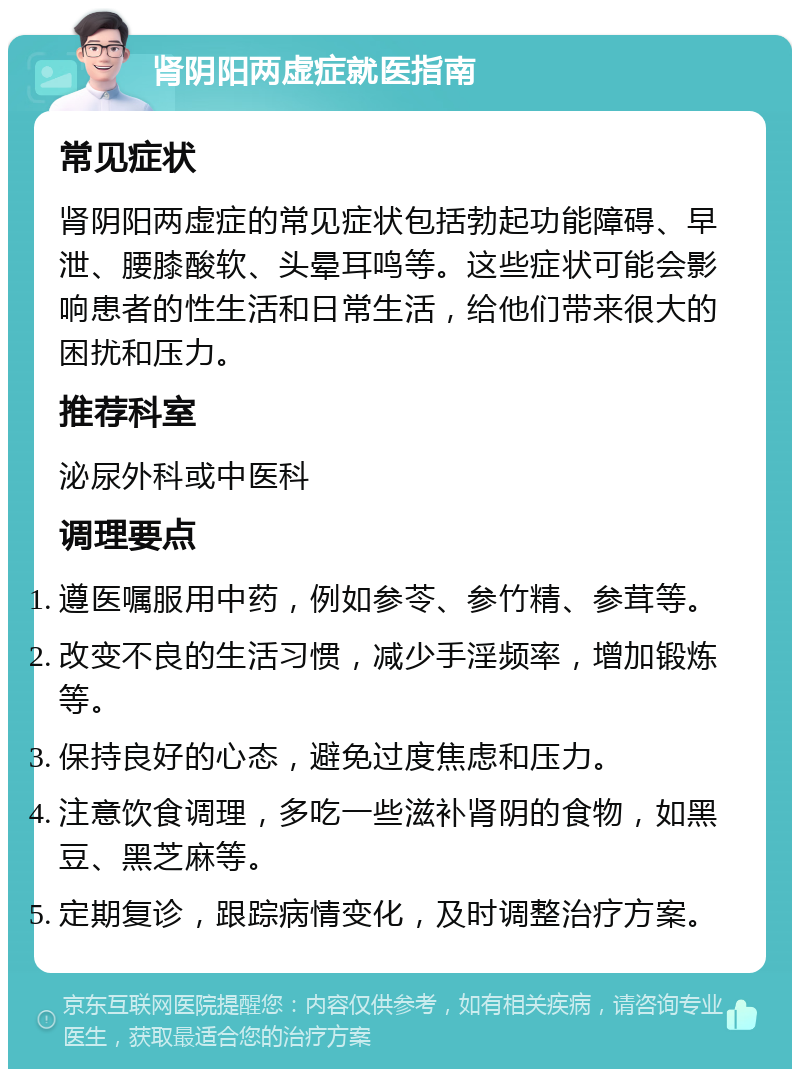 肾阴阳两虚症就医指南 常见症状 肾阴阳两虚症的常见症状包括勃起功能障碍、早泄、腰膝酸软、头晕耳鸣等。这些症状可能会影响患者的性生活和日常生活，给他们带来很大的困扰和压力。 推荐科室 泌尿外科或中医科 调理要点 遵医嘱服用中药，例如参苓、参竹精、参茸等。 改变不良的生活习惯，减少手淫频率，增加锻炼等。 保持良好的心态，避免过度焦虑和压力。 注意饮食调理，多吃一些滋补肾阴的食物，如黑豆、黑芝麻等。 定期复诊，跟踪病情变化，及时调整治疗方案。