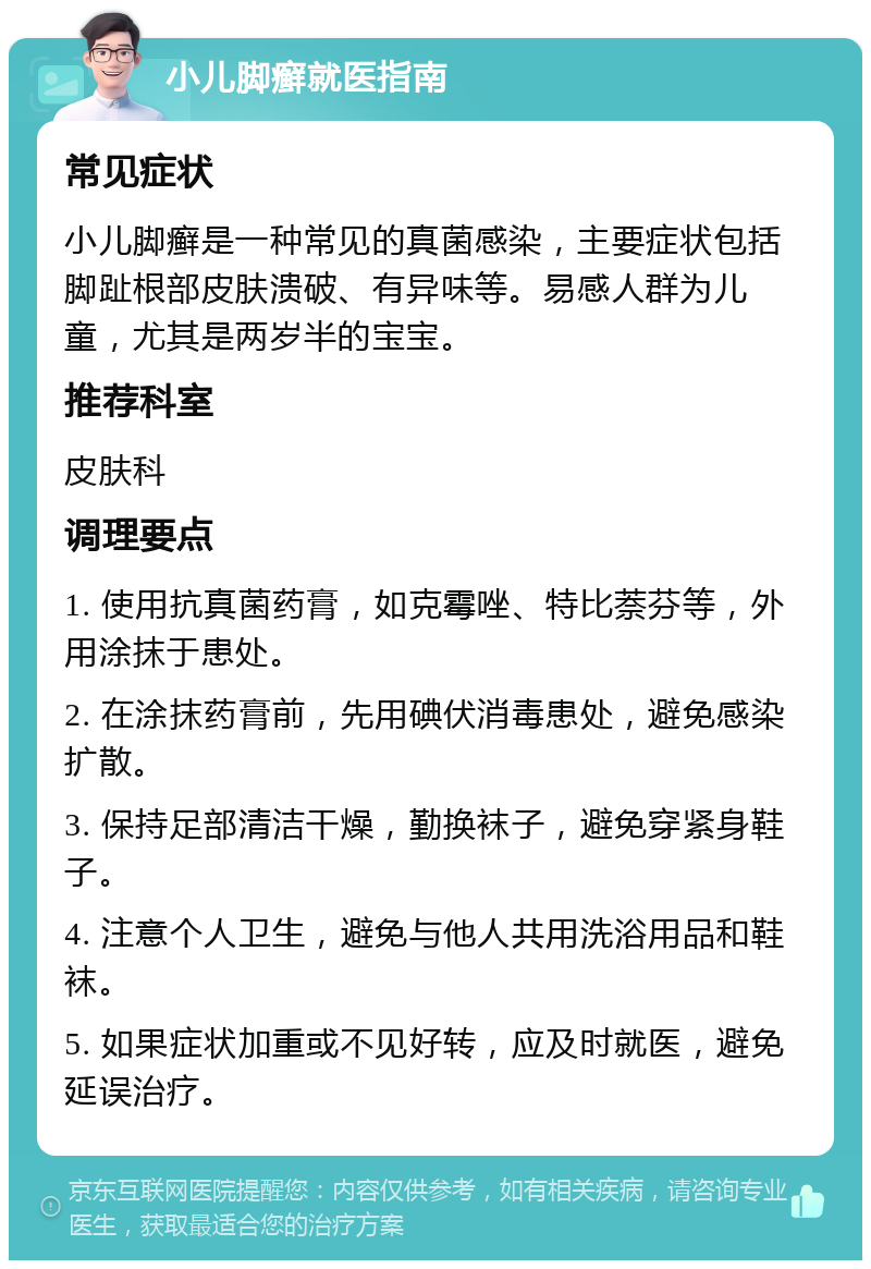 小儿脚癣就医指南 常见症状 小儿脚癣是一种常见的真菌感染，主要症状包括脚趾根部皮肤溃破、有异味等。易感人群为儿童，尤其是两岁半的宝宝。 推荐科室 皮肤科 调理要点 1. 使用抗真菌药膏，如克霉唑、特比萘芬等，外用涂抹于患处。 2. 在涂抹药膏前，先用碘伏消毒患处，避免感染扩散。 3. 保持足部清洁干燥，勤换袜子，避免穿紧身鞋子。 4. 注意个人卫生，避免与他人共用洗浴用品和鞋袜。 5. 如果症状加重或不见好转，应及时就医，避免延误治疗。