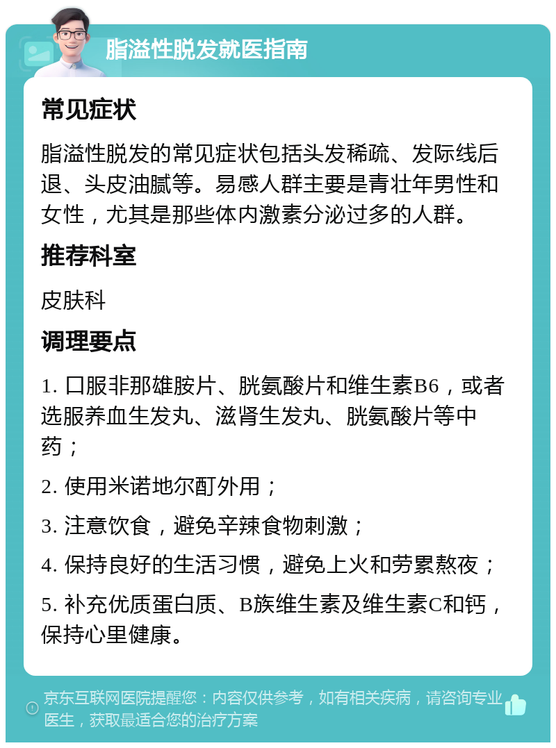 脂溢性脱发就医指南 常见症状 脂溢性脱发的常见症状包括头发稀疏、发际线后退、头皮油腻等。易感人群主要是青壮年男性和女性，尤其是那些体内激素分泌过多的人群。 推荐科室 皮肤科 调理要点 1. 口服非那雄胺片、胱氨酸片和维生素B6，或者选服养血生发丸、滋肾生发丸、胱氨酸片等中药； 2. 使用米诺地尔酊外用； 3. 注意饮食，避免辛辣食物刺激； 4. 保持良好的生活习惯，避免上火和劳累熬夜； 5. 补充优质蛋白质、B族维生素及维生素C和钙，保持心里健康。