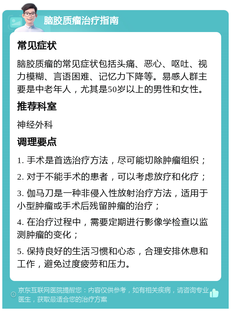 脑胶质瘤治疗指南 常见症状 脑胶质瘤的常见症状包括头痛、恶心、呕吐、视力模糊、言语困难、记忆力下降等。易感人群主要是中老年人，尤其是50岁以上的男性和女性。 推荐科室 神经外科 调理要点 1. 手术是首选治疗方法，尽可能切除肿瘤组织； 2. 对于不能手术的患者，可以考虑放疗和化疗； 3. 伽马刀是一种非侵入性放射治疗方法，适用于小型肿瘤或手术后残留肿瘤的治疗； 4. 在治疗过程中，需要定期进行影像学检查以监测肿瘤的变化； 5. 保持良好的生活习惯和心态，合理安排休息和工作，避免过度疲劳和压力。