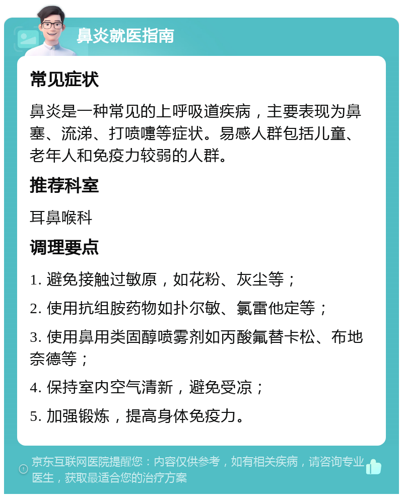 鼻炎就医指南 常见症状 鼻炎是一种常见的上呼吸道疾病，主要表现为鼻塞、流涕、打喷嚏等症状。易感人群包括儿童、老年人和免疫力较弱的人群。 推荐科室 耳鼻喉科 调理要点 1. 避免接触过敏原，如花粉、灰尘等； 2. 使用抗组胺药物如扑尔敏、氯雷他定等； 3. 使用鼻用类固醇喷雾剂如丙酸氟替卡松、布地奈德等； 4. 保持室内空气清新，避免受凉； 5. 加强锻炼，提高身体免疫力。